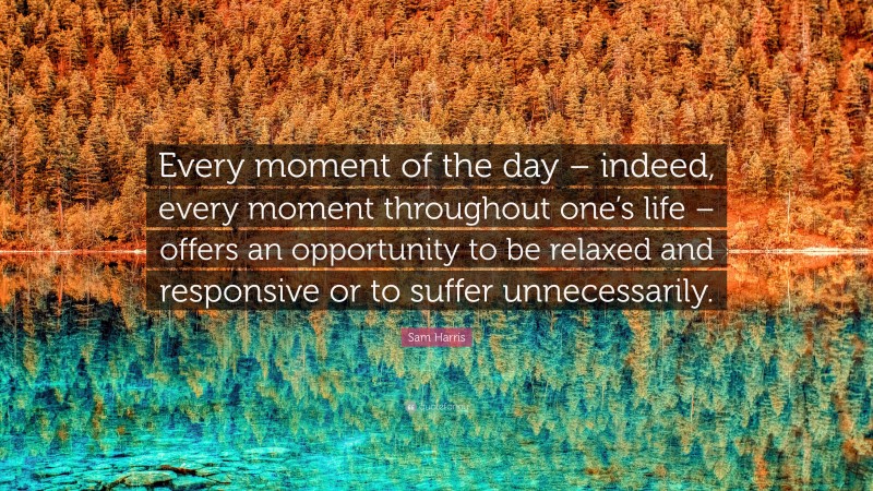 Sam Harris Quote: “Every moment of the day – indeed, every moment throughout one’s life – offers an opportunity to be relaxed and responsive or to suffer unnecessarily.”