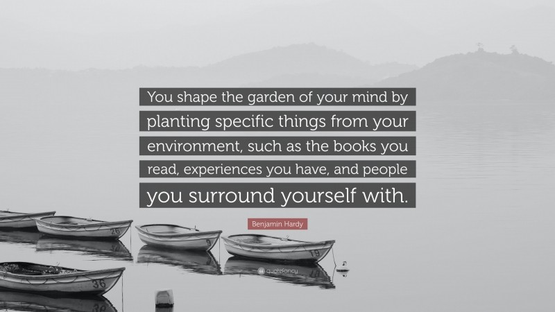 Benjamin Hardy Quote: “You shape the garden of your mind by planting specific things from your environment, such as the books you read, experiences you have, and people you surround yourself with.”