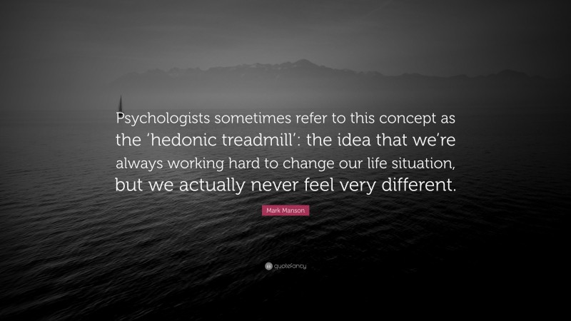 Mark Manson Quote: “Psychologists sometimes refer to this concept as the ‘hedonic treadmill’: the idea that we’re always working hard to change our life situation, but we actually never feel very different.”