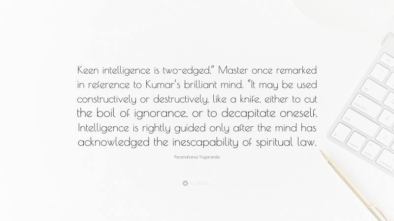 Paramahansa Yogananda Quote: “Keen intelligence is two-edged,” Master once remarked in reference to Kumar’s brilliant mind. “It may be used constructively or destructively, like a knife, either to cut the boil of ignorance, or to decapitate oneself. Intelligence is rightly guided only after the mind has acknowledged the inescapability of spiritual law.”