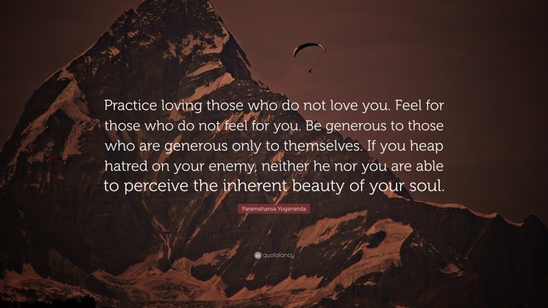 Paramahansa Yogananda Quote: “Practice loving those who do not love you. Feel for those who do not feel for you. Be generous to those who are generous only to themselves. If you heap hatred on your enemy, neither he nor you are able to perceive the inherent beauty of your soul.”