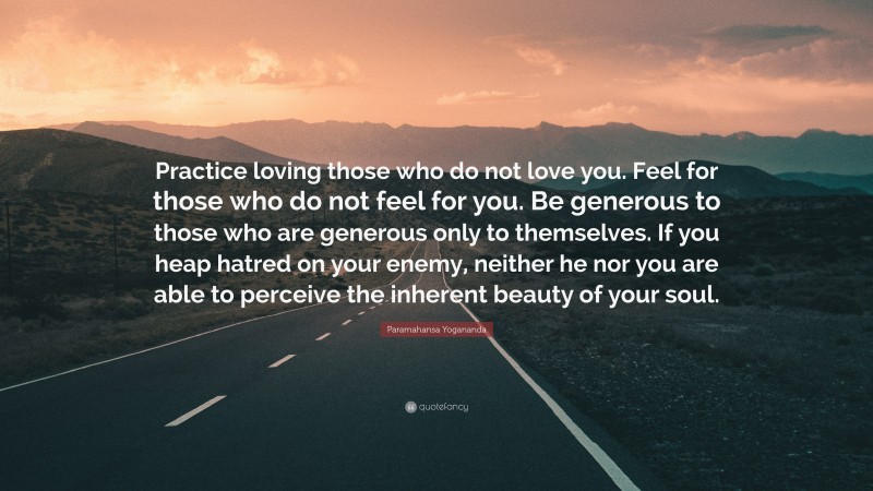 Paramahansa Yogananda Quote: “Practice loving those who do not love you. Feel for those who do not feel for you. Be generous to those who are generous only to themselves. If you heap hatred on your enemy, neither he nor you are able to perceive the inherent beauty of your soul.”