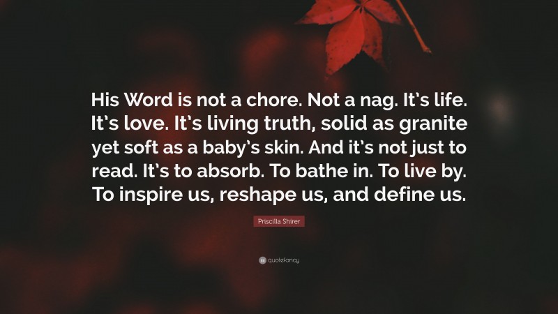 Priscilla Shirer Quote: “His Word is not a chore. Not a nag. It’s life. It’s love. It’s living truth, solid as granite yet soft as a baby’s skin. And it’s not just to read. It’s to absorb. To bathe in. To live by. To inspire us, reshape us, and define us.”