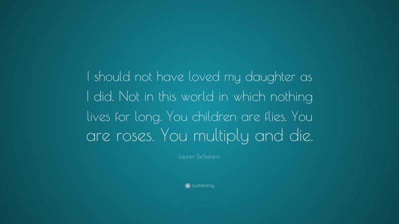 Lauren DeStefano Quote: “I should not have loved my daughter as I did. Not in this world in which nothing lives for long. You children are flies. You are roses. You multiply and die.”