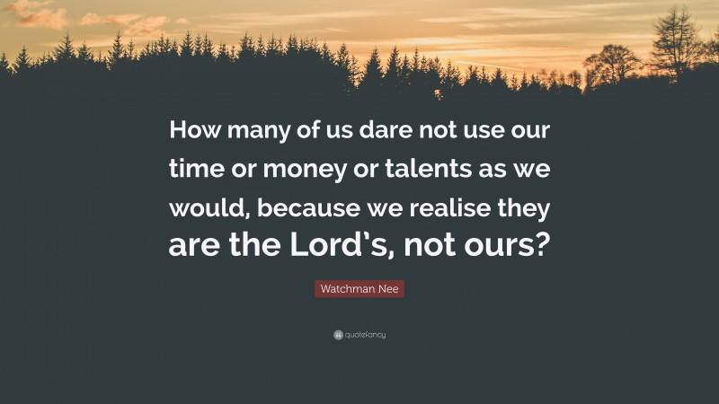 Watchman Nee Quote: “How many of us dare not use our time or money or talents as we would, because we realise they are the Lord’s, not ours?”
