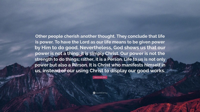Watchman Nee Quote: “Other people cherish another thought. They conclude that life is power. To have the Lord as our life means to be given power by Him to do good. Nevertheless, God shows us that our power is not a thing; it is simply Christ. Our power is not the strength to do things; rather, it is a Person. Life to us is not only power but also a Person. It is Christ who manifests himself in us, instead of our using Christ to display our good works.”