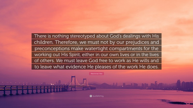 Watchman Nee Quote: “There is nothing stereotyped about God’s dealings with His children. Therefore, we must not by our prejudices and preconceptions make watertight compartments for the working out His Spirit, either in our own lives or in the lives of others. We must leave God free to work as He wills and to leave what evidence He pleases of the work He does.”