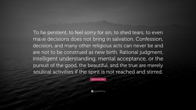 Watchman Nee Quote: “To be penitent, to feel sorry for sin, to shed tears, to even make decisions does not bring in salvation. Confession, decision, and many other religious acts can never be and are not to be construed as new birth. Rational judgment, intelligent understanding, mental acceptance, or the pursuit of the good, the beautiful, and the true are merely soulical activities if the spirit is not reached and stirred.”