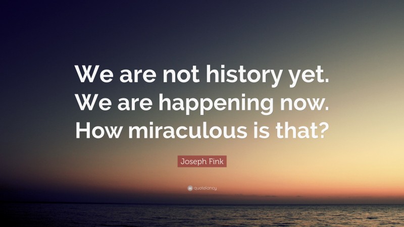 Joseph Fink Quote: “We are not history yet. We are happening now. How miraculous is that?”