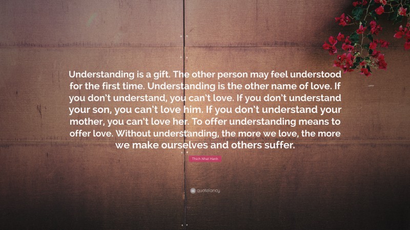Thich Nhat Hanh Quote: “Understanding is a gift. The other person may feel understood for the first time. Understanding is the other name of love. If you don’t understand, you can’t love. If you don’t understand your son, you can’t love him. If you don’t understand your mother, you can’t love her. To offer understanding means to offer love. Without understanding, the more we love, the more we make ourselves and others suffer.”