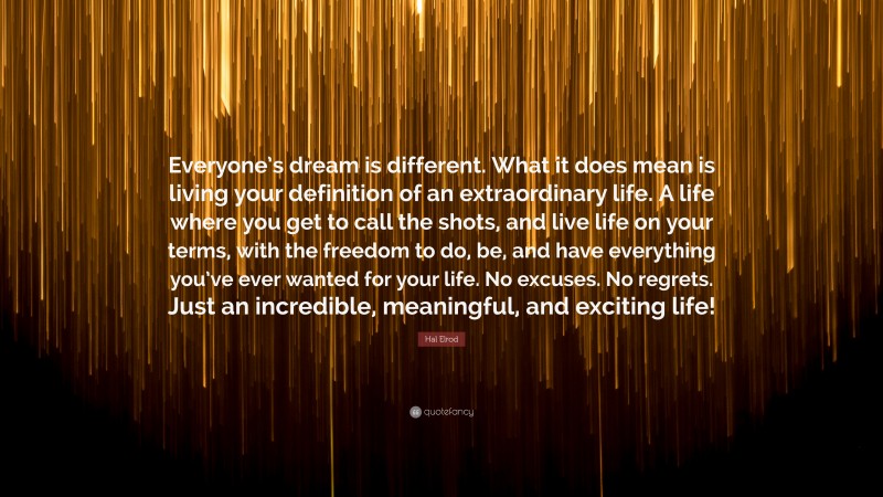 Hal Elrod Quote: “Everyone’s dream is different. What it does mean is living your definition of an extraordinary life. A life where you get to call the shots, and live life on your terms, with the freedom to do, be, and have everything you’ve ever wanted for your life. No excuses. No regrets. Just an incredible, meaningful, and exciting life!”