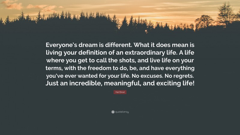 Hal Elrod Quote: “Everyone’s dream is different. What it does mean is living your definition of an extraordinary life. A life where you get to call the shots, and live life on your terms, with the freedom to do, be, and have everything you’ve ever wanted for your life. No excuses. No regrets. Just an incredible, meaningful, and exciting life!”