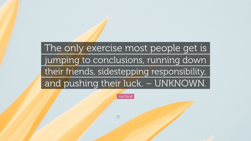 Hal Elrod Quote: “The only exercise most people get is jumping to conclusions, running down their friends, sidestepping responsibility, and pushing their luck. – UNKNOWN.”