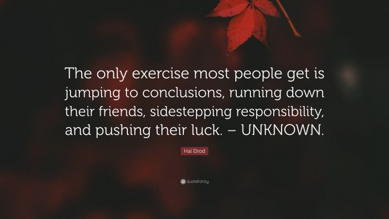 Hal Elrod Quote: “The only exercise most people get is jumping to conclusions, running down their friends, sidestepping responsibility, and pushing their luck. – UNKNOWN.”