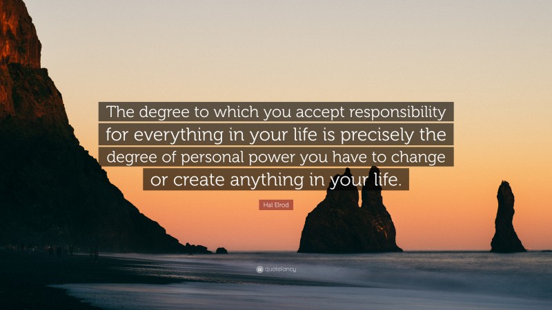 Hal Elrod Quote: “The degree to which you accept responsibility for everything in your life is precisely the degree of personal power you have to change or create anything in your life.”