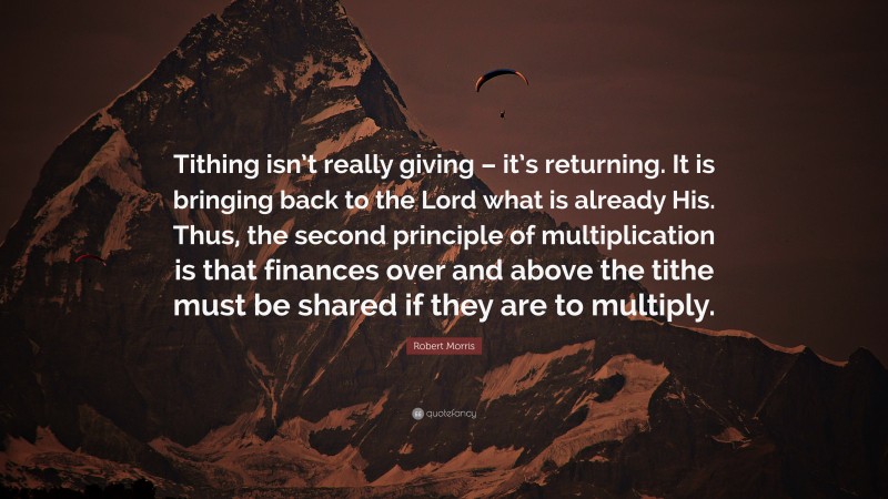 Robert Morris Quote: “Tithing isn’t really giving – it’s returning. It is bringing back to the Lord what is already His. Thus, the second principle of multiplication is that finances over and above the tithe must be shared if they are to multiply.”
