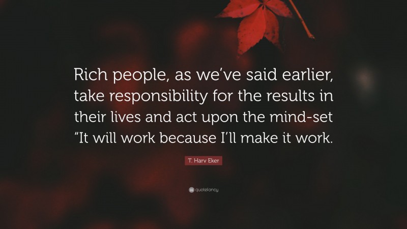 T. Harv Eker Quote: “Rich people, as we’ve said earlier, take responsibility for the results in their lives and act upon the mind-set “It will work because I’ll make it work.”