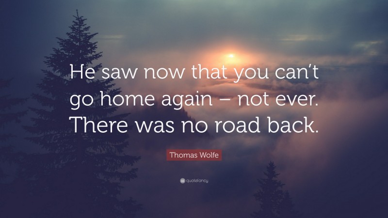 Thomas Wolfe Quote: “He saw now that you can’t go home again – not ever. There was no road back.”