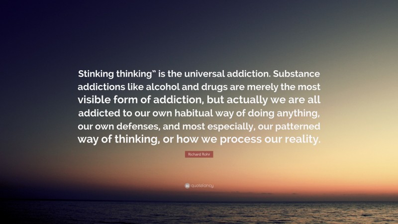 Richard Rohr Quote: “Stinking thinking” is the universal addiction. Substance addictions like alcohol and drugs are merely the most visible form of addiction, but actually we are all addicted to our own habitual way of doing anything, our own defenses, and most especially, our patterned way of thinking, or how we process our reality.”