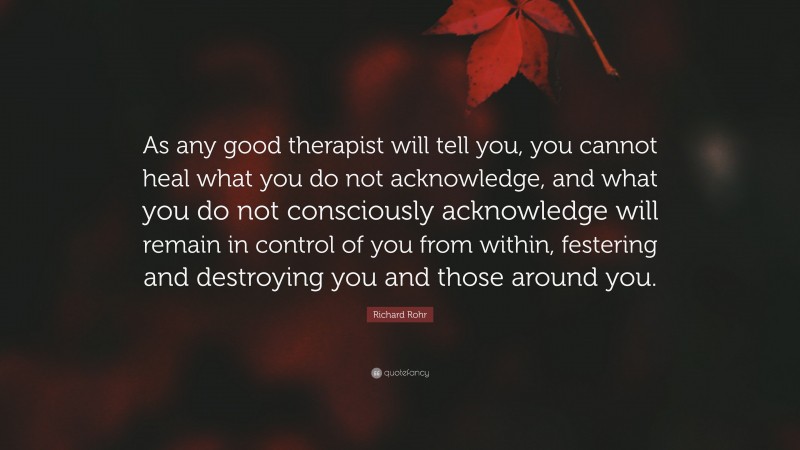 Richard Rohr Quote: “As any good therapist will tell you, you cannot heal what you do not acknowledge, and what you do not consciously acknowledge will remain in control of you from within, festering and destroying you and those around you.”