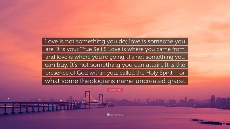 Richard Rohr Quote: “Love is not something you do; love is someone you are. It is your True Self.8 Love is where you came from and love is where you’re going. It’s not something you can buy. It’s not something you can attain. It is the presence of God within you, called the Holy Spirit – or what some theologians name uncreated grace.”