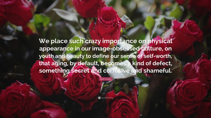 Ruth Ozeki Quote: “We place such crazy importance on physical appearance in our image-obsessed culture, on youth and beauty to define our sense of self-worth, that aging, by default, becomes a kind of defect, something secret and corrosive and shameful.”