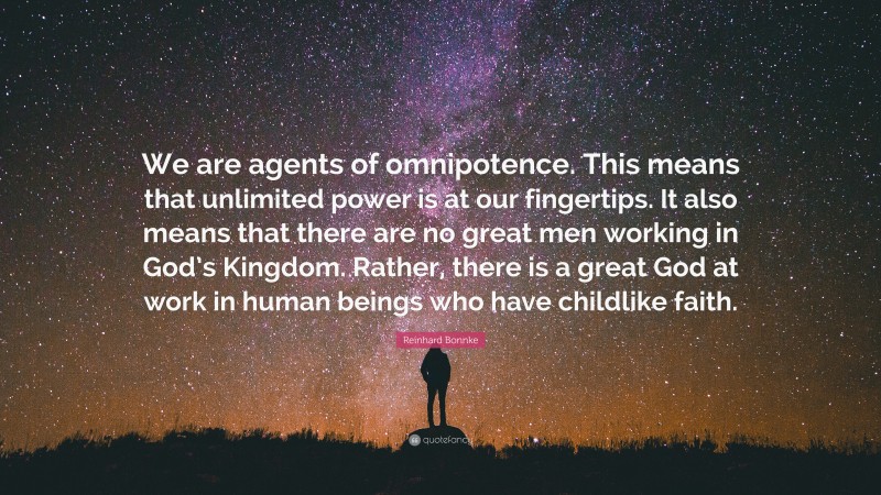 Reinhard Bonnke Quote: “We are agents of omnipotence. This means that unlimited power is at our fingertips. It also means that there are no great men working in God’s Kingdom. Rather, there is a great God at work in human beings who have childlike faith.”