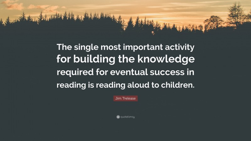 Jim Trelease Quote: “The single most important activity for building the knowledge required for eventual success in reading is reading aloud to children.”