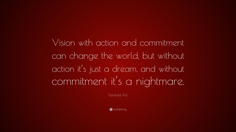Farshad Asl Quote: “Vision with action and commitment can change the world, but without action it’s just a dream, and without commitment it’s a nightmare.”