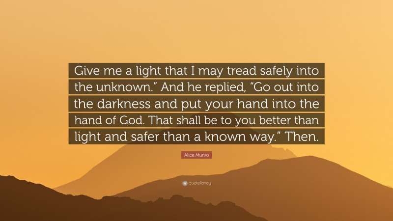 Alice Munro Quote: “Give me a light that I may tread safely into the unknown.” And he replied, “Go out into the darkness and put your hand into the hand of God. That shall be to you better than light and safer than a known way.” Then.”