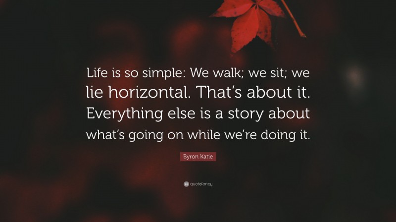 Byron Katie Quote: “Life is so simple: We walk; we sit; we lie horizontal. That’s about it. Everything else is a story about what’s going on while we’re doing it.”