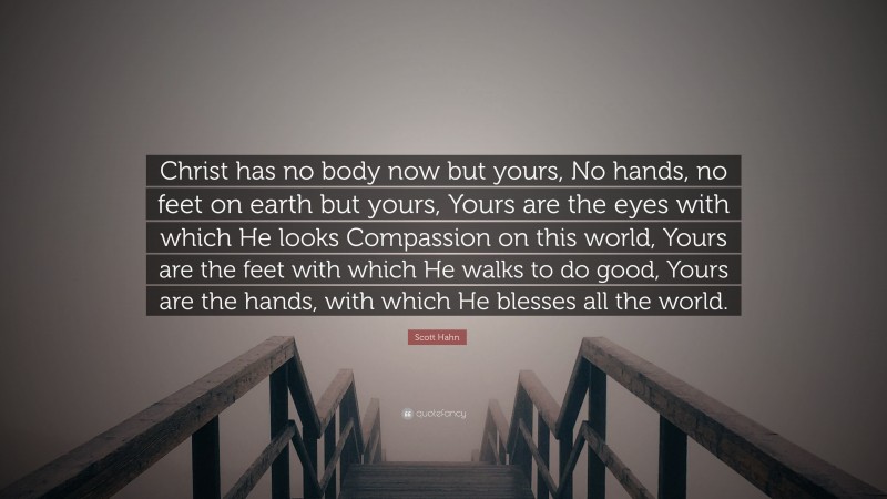 Scott Hahn Quote: “Christ has no body now but yours, No hands, no feet on earth but yours, Yours are the eyes with which He looks Compassion on this world, Yours are the feet with which He walks to do good, Yours are the hands, with which He blesses all the world.”