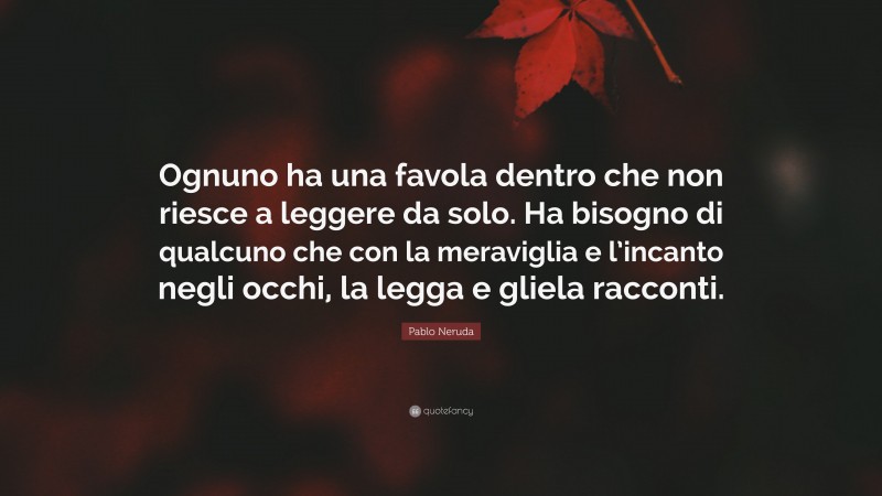 Pablo Neruda Quote: “Ognuno ha una favola dentro che non riesce a leggere da solo. Ha bisogno di qualcuno che con la meraviglia e l’incanto negli occhi, la legga e gliela racconti.”
