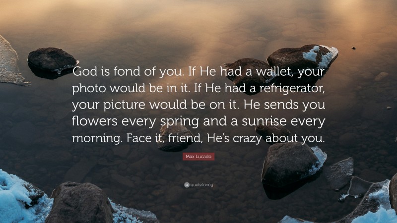 Max Lucado Quote: “God is fond of you. If He had a wallet, your photo would be in it. If He had a refrigerator, your picture would be on it. He sends you flowers every spring and a sunrise every morning. Face it, friend, He’s crazy about you.”
