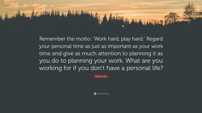 Mark Forster Quote: “Remember the motto: ‘Work hard, play hard.’ Regard your personal time as just as important as your work time and give as much attention to planning it as you do to planning your work. What are you working for if you don’t have a personal life?”