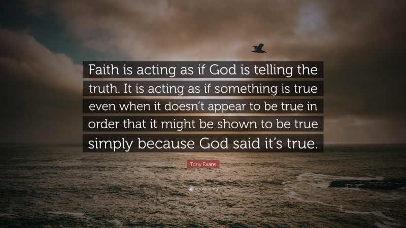 Tony Evans Quote: “Faith is acting as if God is telling the truth. It is acting as if something is true even when it doesn’t appear to be true in order that it might be shown to be true simply because God said it’s true.”