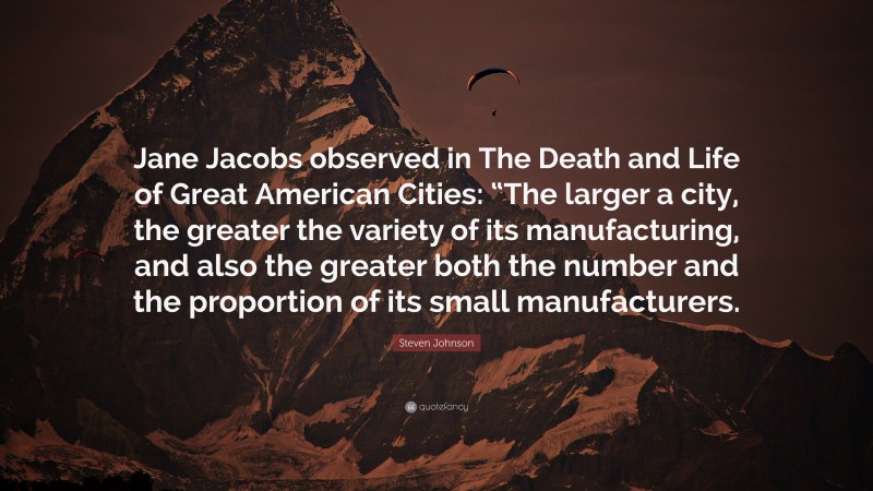 Steven Johnson Quote: “Jane Jacobs observed in The Death and Life of Great American Cities: “The larger a city, the greater the variety of its manufacturing, and also the greater both the number and the proportion of its small manufacturers.”