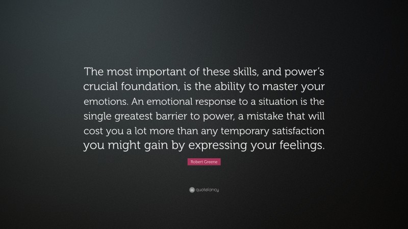 Robert Greene Quote: “The most important of these skills, and power’s crucial foundation, is the ability to master your emotions. An emotional response to a situation is the single greatest barrier to power, a mistake that will cost you a lot more than any temporary satisfaction you might gain by expressing your feelings.”