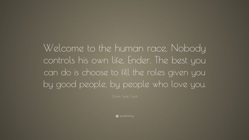 Orson Scott Card Quote: “Welcome to the human race. Nobody controls his own life, Ender. The best you can do is choose to fill the roles given you by good people, by people who love you.”