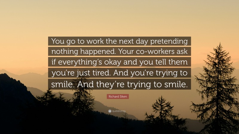 Richard Siken Quote: “You go to work the next day pretending nothing happened. Your co-workers ask if everything’s okay and you tell them you’re just tired. And you’re trying to smile. And they’re trying to smile.”