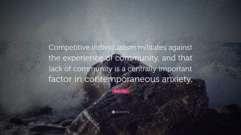 Rollo May Quote: “Competitive individualism militates against the experience of community, and that lack of community is a centrally important factor in contemporaneous anxiety.”
