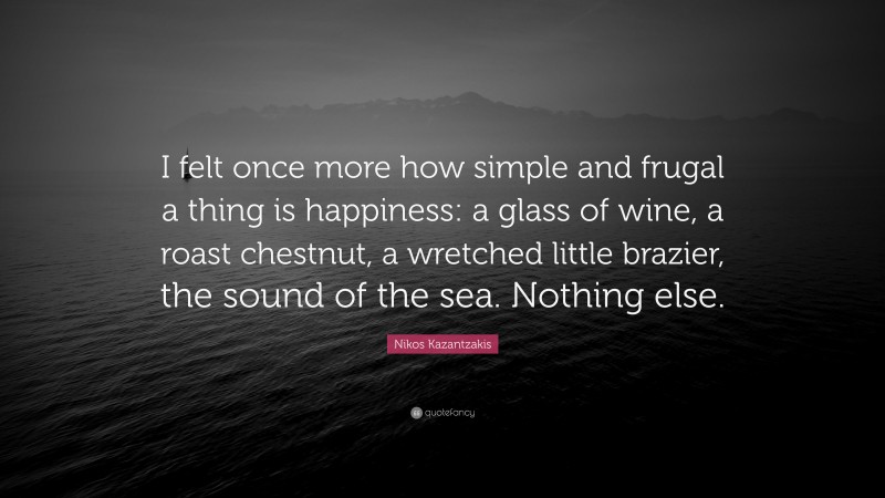 Nikos Kazantzakis Quote: “I felt once more how simple and frugal a thing is happiness: a glass of wine, a roast chestnut, a wretched little brazier, the sound of the sea. Nothing else.”