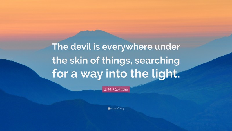 J. M. Coetzee Quote: “The devil is everywhere under the skin of things, searching for a way into the light.”