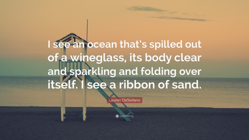 Lauren DeStefano Quote: “I see an ocean that’s spilled out of a wineglass, its body clear and sparkling and folding over itself. I see a ribbon of sand.”