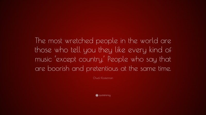 Chuck Klosterman Quote: “The most wretched people in the world are those who tell you they like every kind of music ‘except country.’ People who say that are boorish and pretentious at the same time.”
