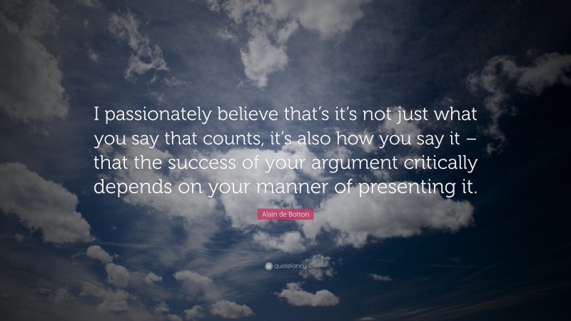 Alain de Botton Quote: “I passionately believe that’s it’s not just what you say that counts, it’s also how you say it – that the success of your argument critically depends on your manner of presenting it.”