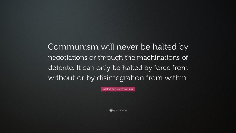Aleksandr Solzhenitsyn Quote: “Communism will never be halted by negotiations or through the machinations of detente. It can only be halted by force from without or by disintegration from within.”