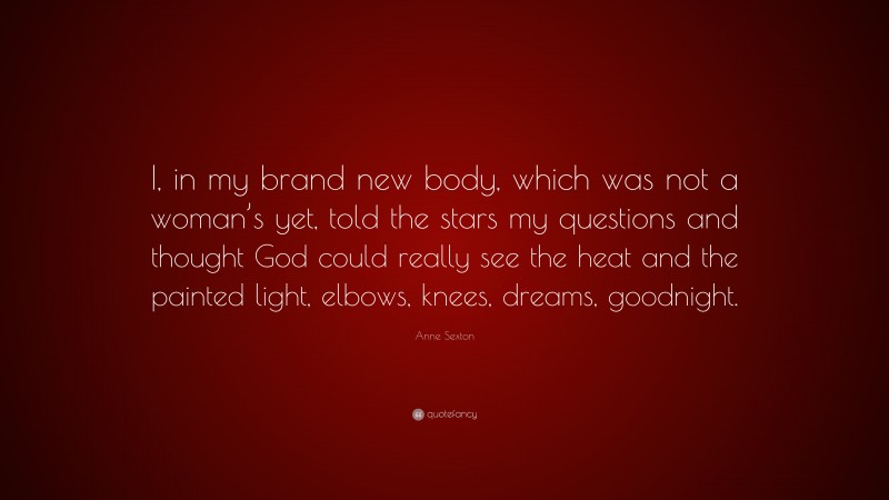 Anne Sexton Quote: “I, in my brand new body, which was not a woman’s yet, told the stars my questions and thought God could really see the heat and the painted light, elbows, knees, dreams, goodnight.”