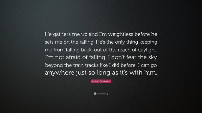 Lauren DeStefano Quote: “He gathers me up and I’m weightless before he sets me on the railing. He’s the only thing keeping me from falling back, out of the reach of daylight. I’m not afraid of falling. I don’t fear the sky beyond the train tracks like I did before. I can go anywhere just so long as it’s with him.”