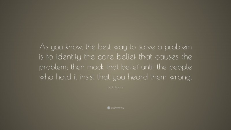Scott Adams Quote: “As you know, the best way to solve a problem is to identify the core belief that causes the problem; then mock that belief until the people who hold it insist that you heard them wrong.”
